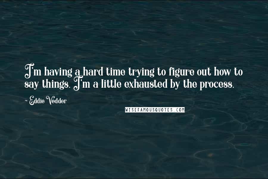 Eddie Vedder Quotes: I'm having a hard time trying to figure out how to say things. I'm a little exhausted by the process.