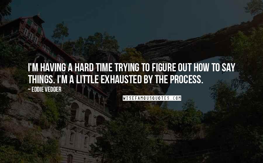 Eddie Vedder Quotes: I'm having a hard time trying to figure out how to say things. I'm a little exhausted by the process.