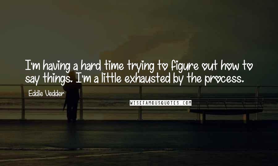 Eddie Vedder Quotes: I'm having a hard time trying to figure out how to say things. I'm a little exhausted by the process.