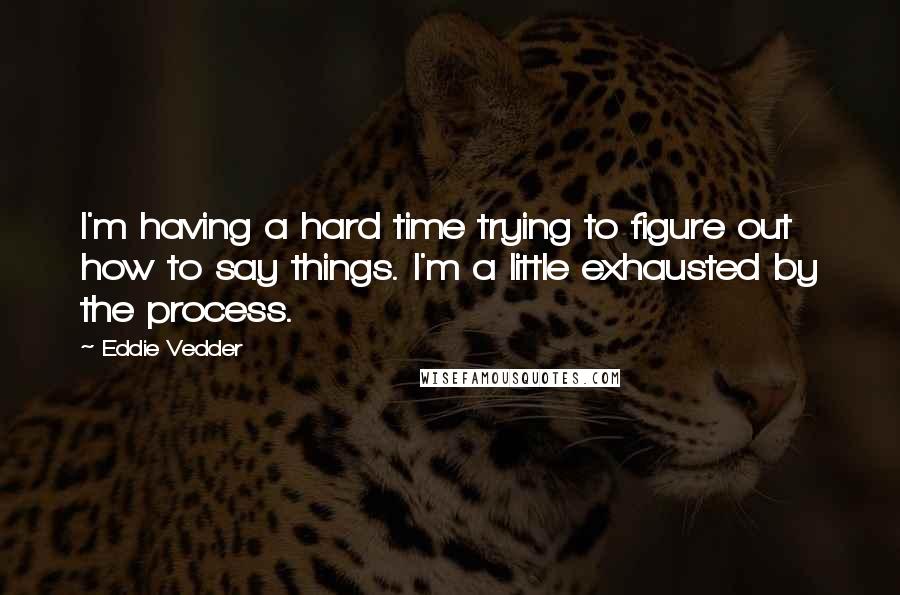 Eddie Vedder Quotes: I'm having a hard time trying to figure out how to say things. I'm a little exhausted by the process.
