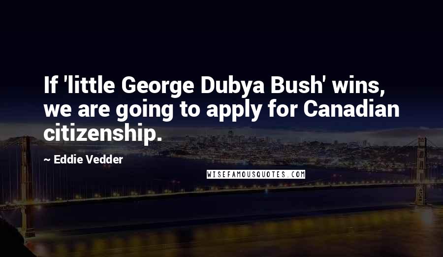 Eddie Vedder Quotes: If 'little George Dubya Bush' wins, we are going to apply for Canadian citizenship.