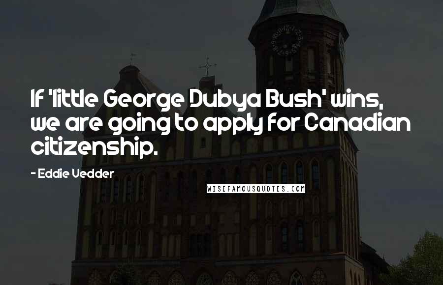 Eddie Vedder Quotes: If 'little George Dubya Bush' wins, we are going to apply for Canadian citizenship.