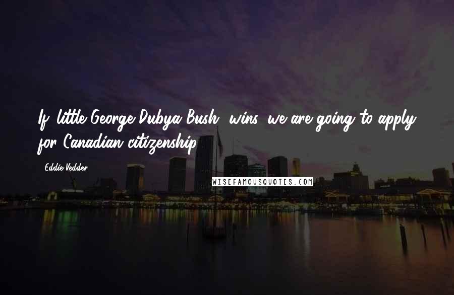 Eddie Vedder Quotes: If 'little George Dubya Bush' wins, we are going to apply for Canadian citizenship.