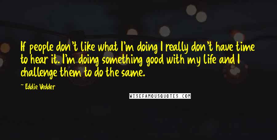 Eddie Vedder Quotes: If people don't like what I'm doing I really don't have time to hear it. I'm doing something good with my life and I challenge them to do the same.