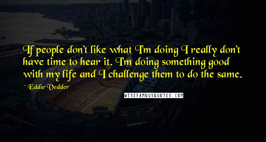 Eddie Vedder Quotes: If people don't like what I'm doing I really don't have time to hear it. I'm doing something good with my life and I challenge them to do the same.