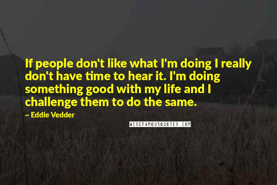 Eddie Vedder Quotes: If people don't like what I'm doing I really don't have time to hear it. I'm doing something good with my life and I challenge them to do the same.