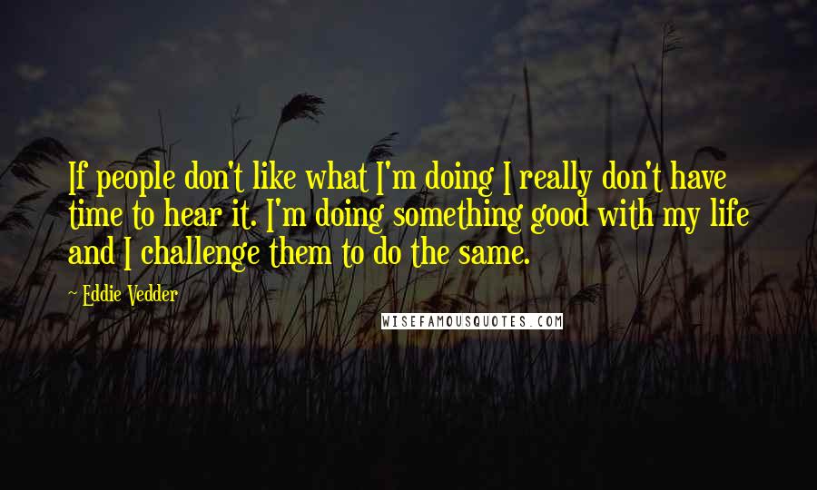 Eddie Vedder Quotes: If people don't like what I'm doing I really don't have time to hear it. I'm doing something good with my life and I challenge them to do the same.