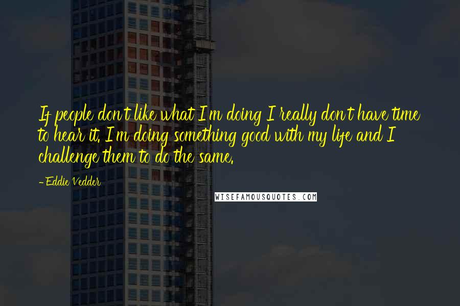 Eddie Vedder Quotes: If people don't like what I'm doing I really don't have time to hear it. I'm doing something good with my life and I challenge them to do the same.