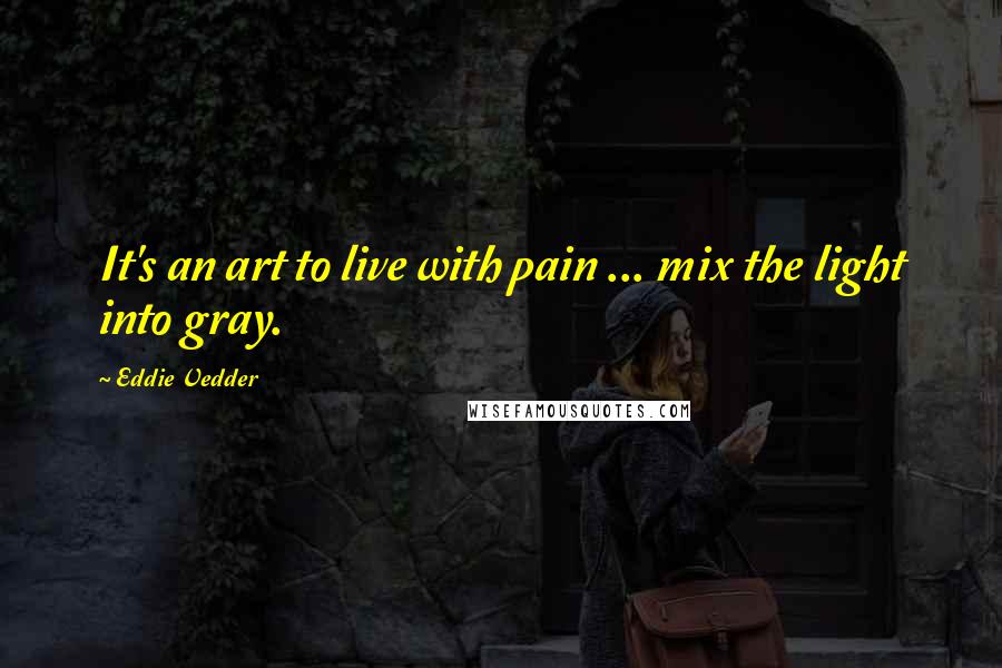 Eddie Vedder Quotes: It's an art to live with pain ... mix the light into gray.