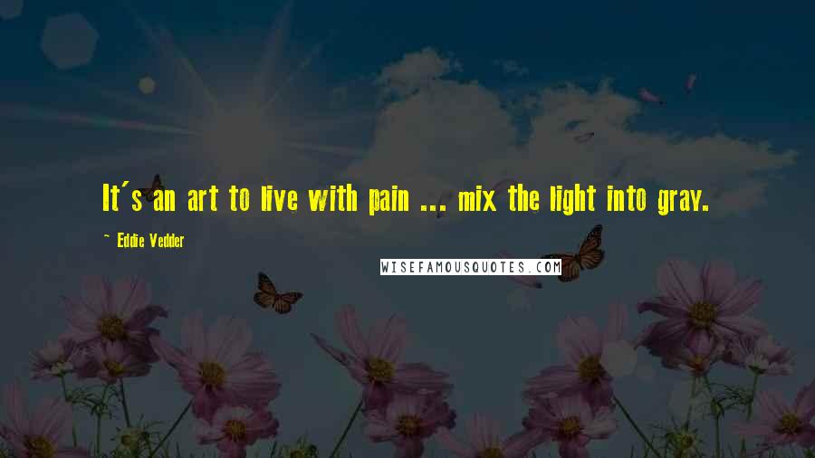 Eddie Vedder Quotes: It's an art to live with pain ... mix the light into gray.