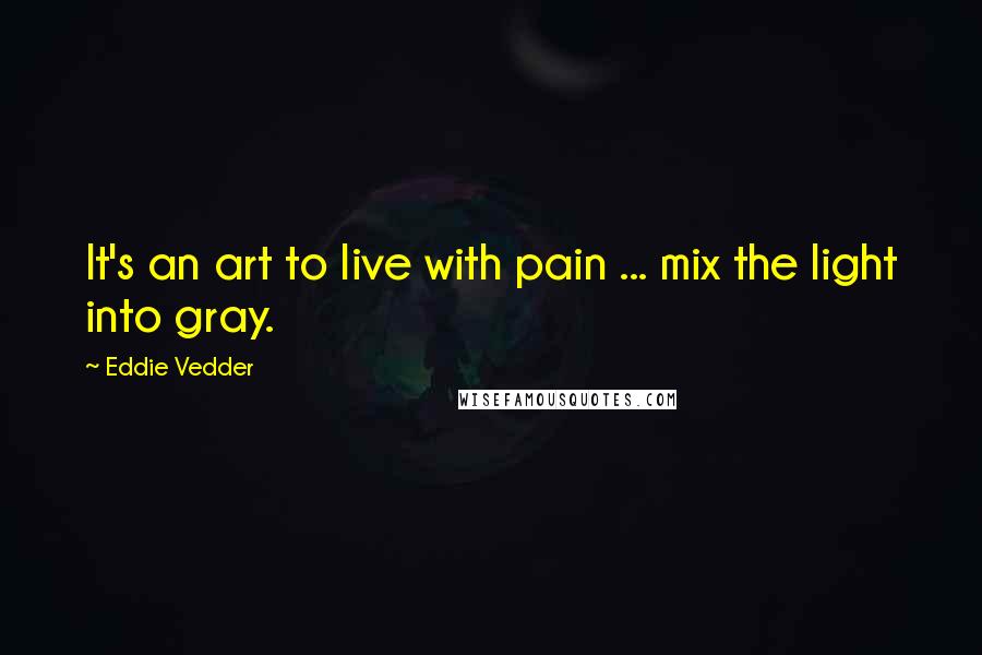 Eddie Vedder Quotes: It's an art to live with pain ... mix the light into gray.