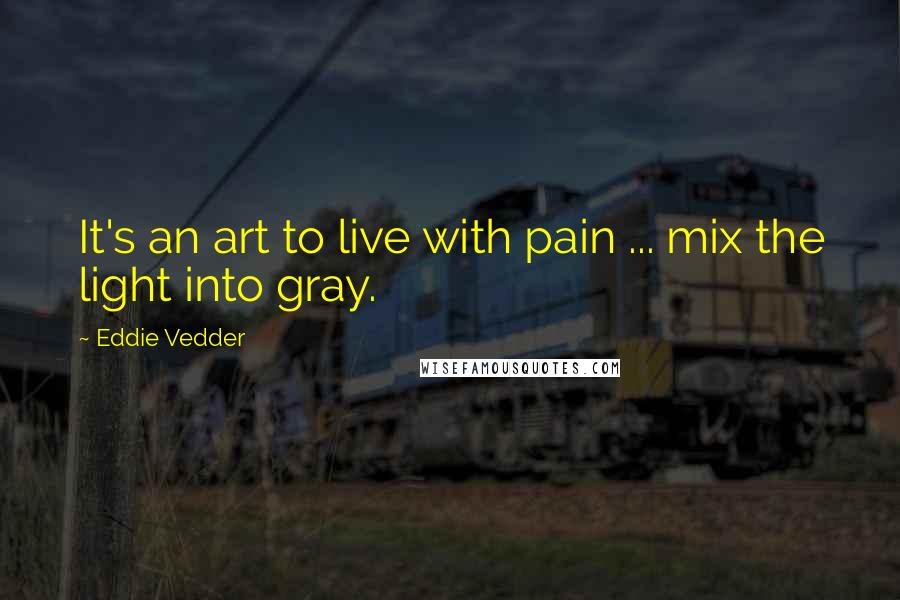 Eddie Vedder Quotes: It's an art to live with pain ... mix the light into gray.