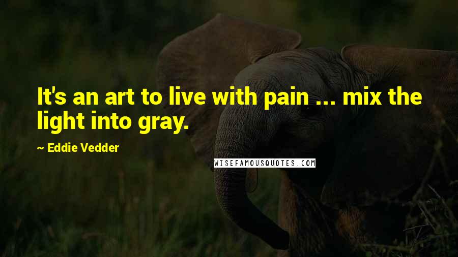 Eddie Vedder Quotes: It's an art to live with pain ... mix the light into gray.