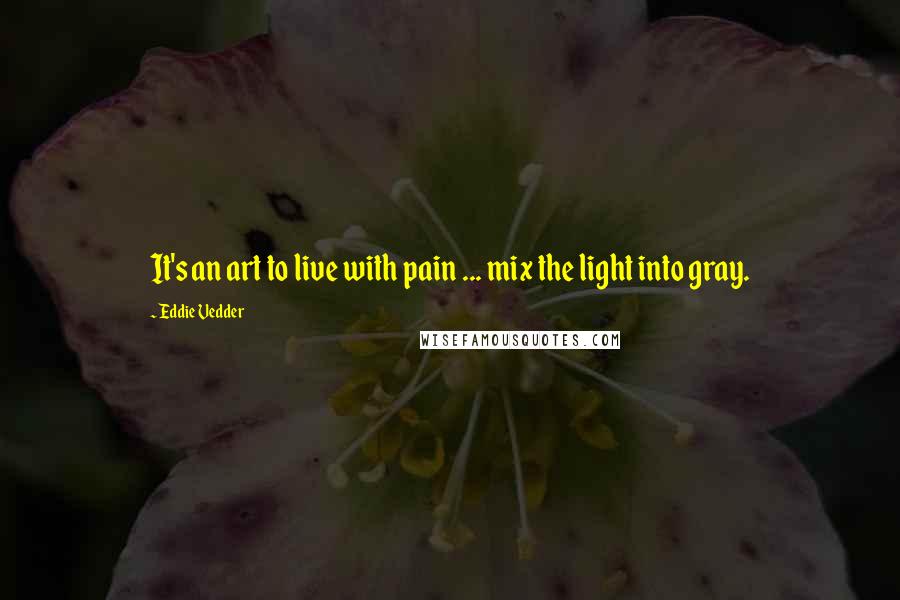 Eddie Vedder Quotes: It's an art to live with pain ... mix the light into gray.