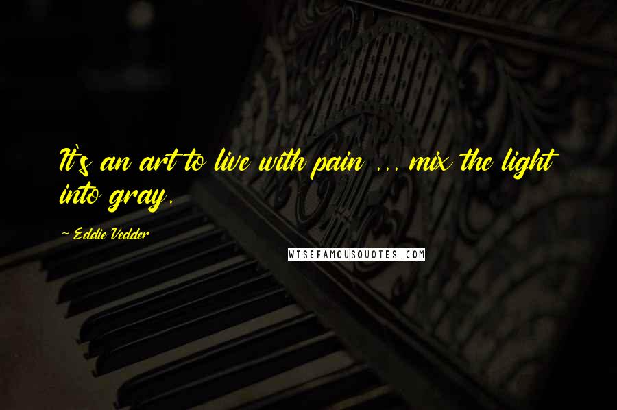 Eddie Vedder Quotes: It's an art to live with pain ... mix the light into gray.