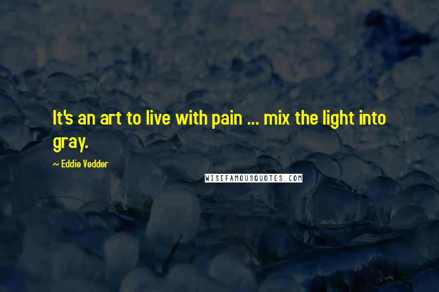 Eddie Vedder Quotes: It's an art to live with pain ... mix the light into gray.