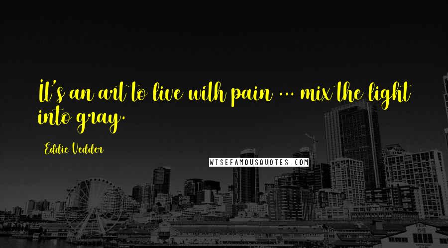 Eddie Vedder Quotes: It's an art to live with pain ... mix the light into gray.