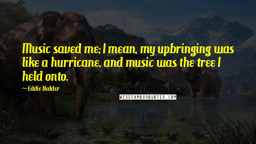 Eddie Vedder Quotes: Music saved me; I mean, my upbringing was like a hurricane, and music was the tree I held onto.