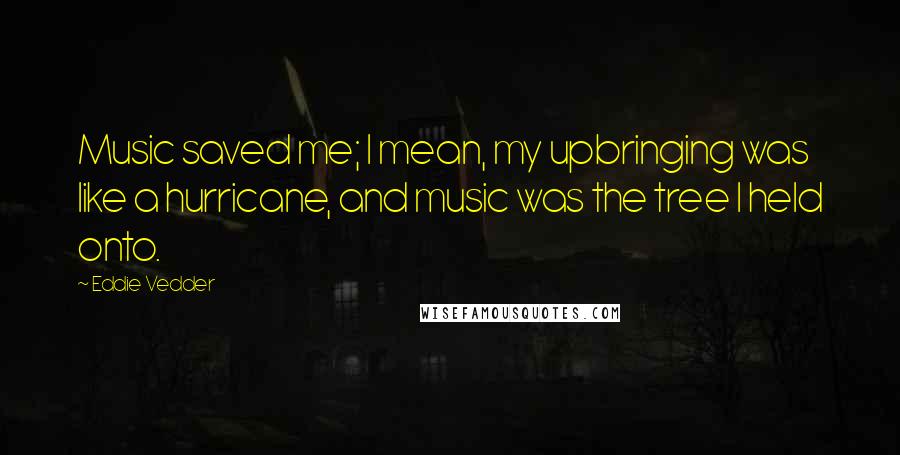 Eddie Vedder Quotes: Music saved me; I mean, my upbringing was like a hurricane, and music was the tree I held onto.