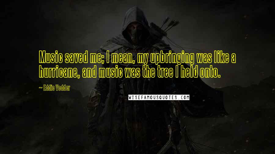 Eddie Vedder Quotes: Music saved me; I mean, my upbringing was like a hurricane, and music was the tree I held onto.