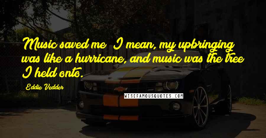 Eddie Vedder Quotes: Music saved me; I mean, my upbringing was like a hurricane, and music was the tree I held onto.