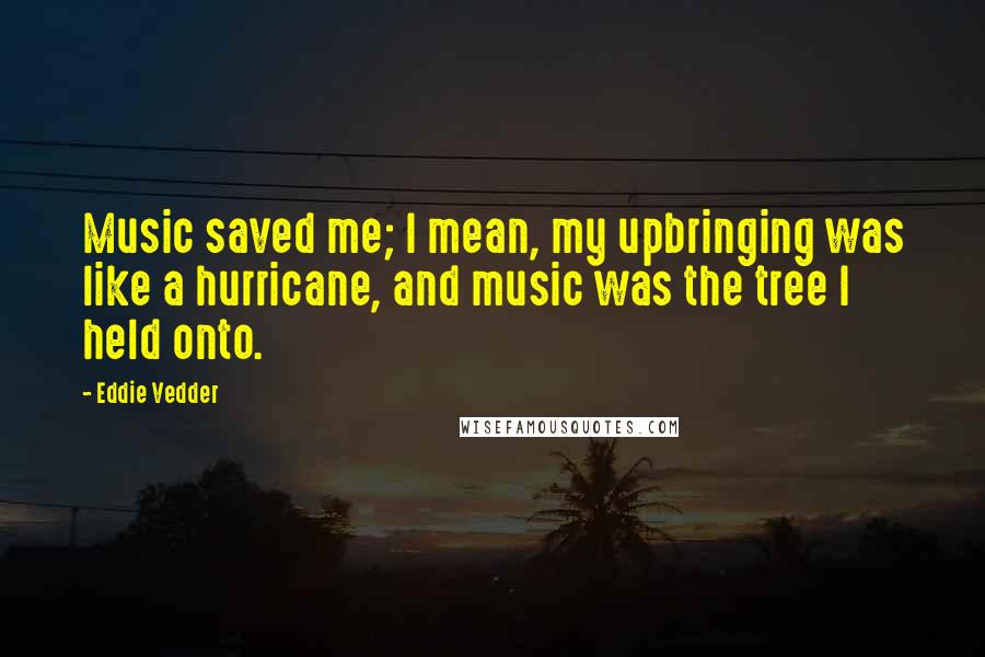 Eddie Vedder Quotes: Music saved me; I mean, my upbringing was like a hurricane, and music was the tree I held onto.