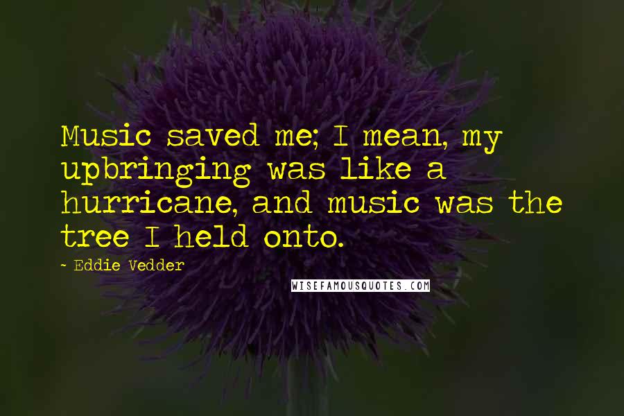 Eddie Vedder Quotes: Music saved me; I mean, my upbringing was like a hurricane, and music was the tree I held onto.