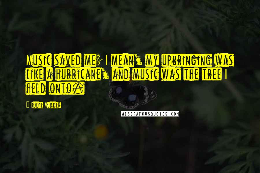 Eddie Vedder Quotes: Music saved me; I mean, my upbringing was like a hurricane, and music was the tree I held onto.