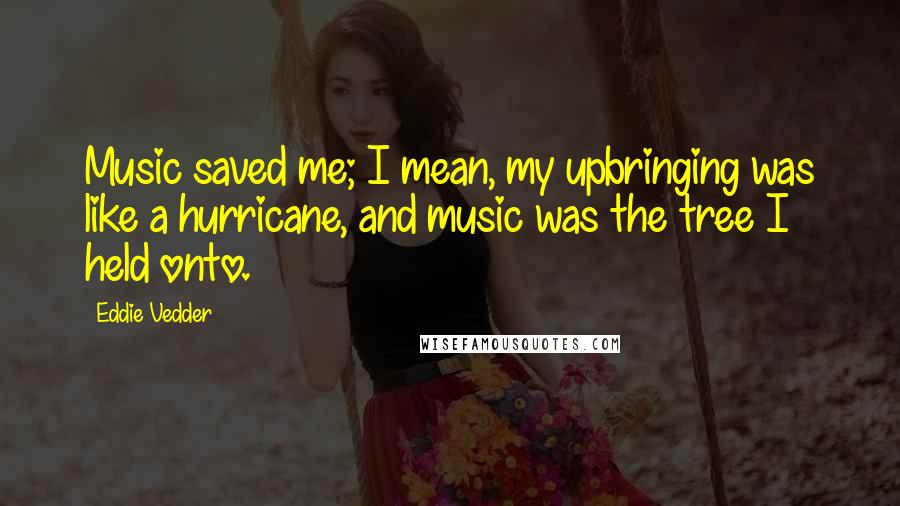 Eddie Vedder Quotes: Music saved me; I mean, my upbringing was like a hurricane, and music was the tree I held onto.