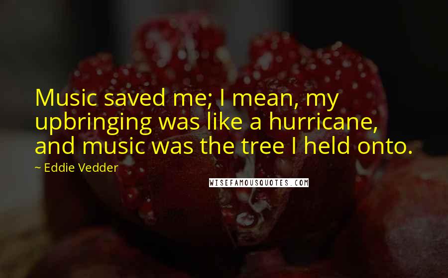 Eddie Vedder Quotes: Music saved me; I mean, my upbringing was like a hurricane, and music was the tree I held onto.