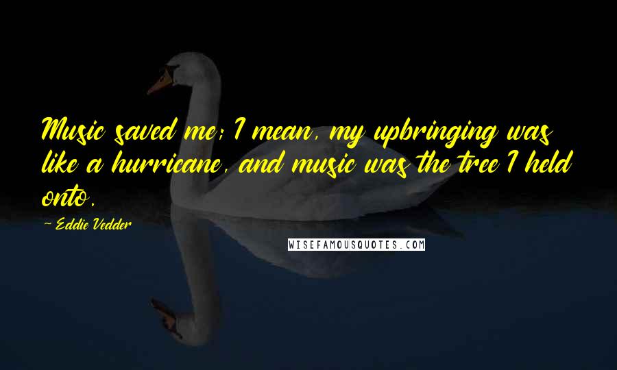 Eddie Vedder Quotes: Music saved me; I mean, my upbringing was like a hurricane, and music was the tree I held onto.