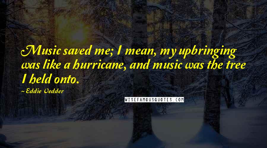 Eddie Vedder Quotes: Music saved me; I mean, my upbringing was like a hurricane, and music was the tree I held onto.