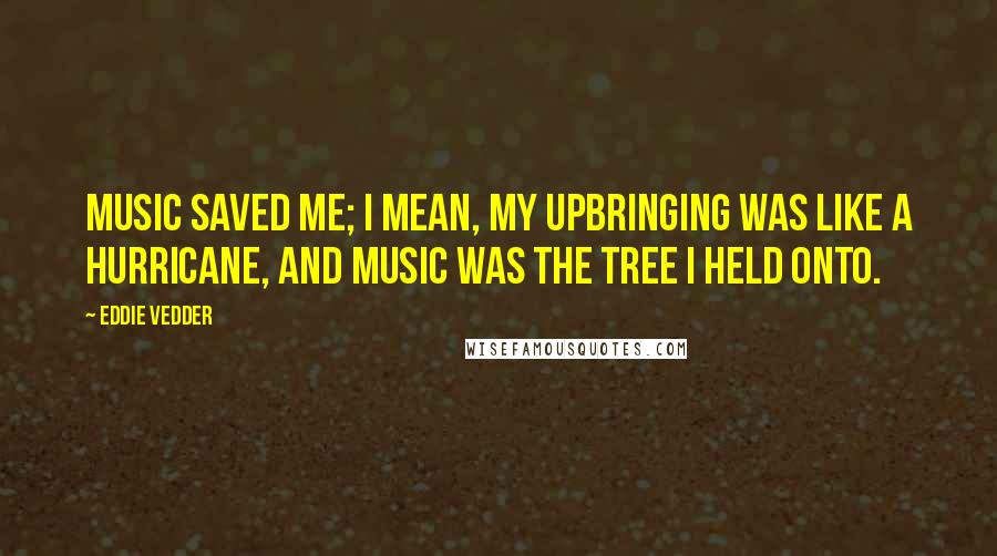 Eddie Vedder Quotes: Music saved me; I mean, my upbringing was like a hurricane, and music was the tree I held onto.