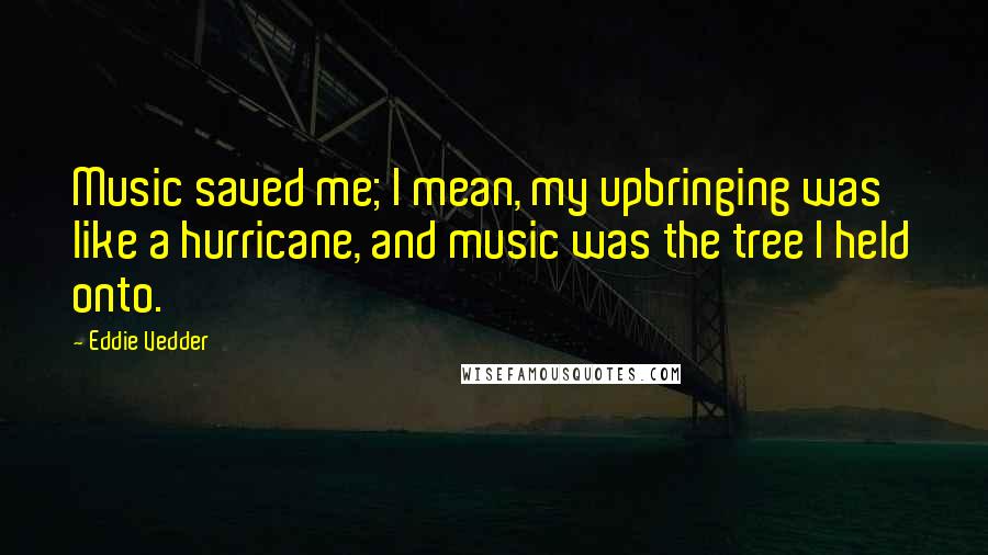 Eddie Vedder Quotes: Music saved me; I mean, my upbringing was like a hurricane, and music was the tree I held onto.