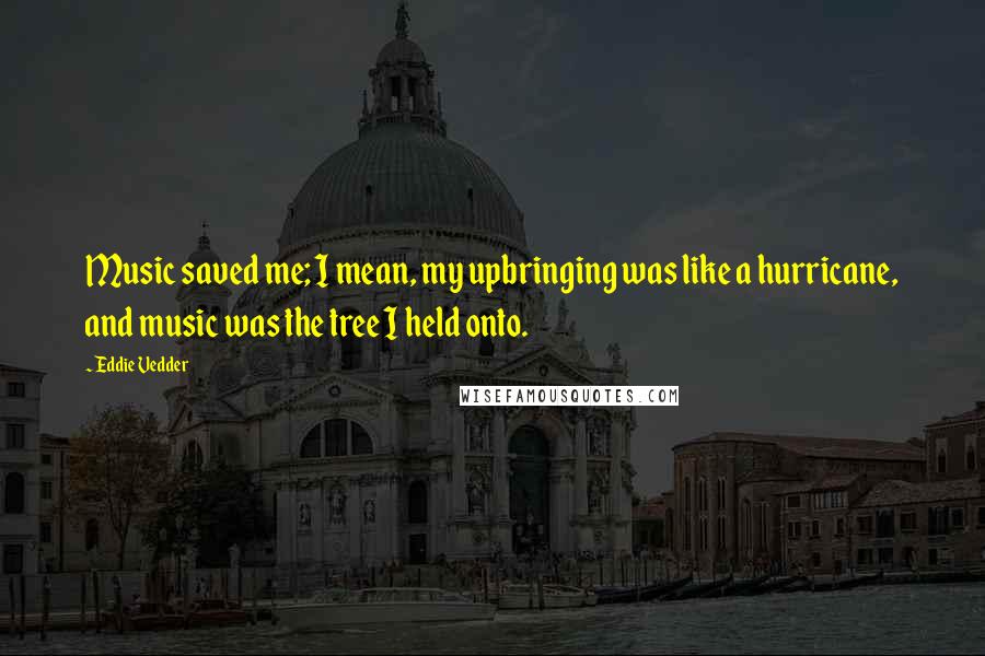 Eddie Vedder Quotes: Music saved me; I mean, my upbringing was like a hurricane, and music was the tree I held onto.