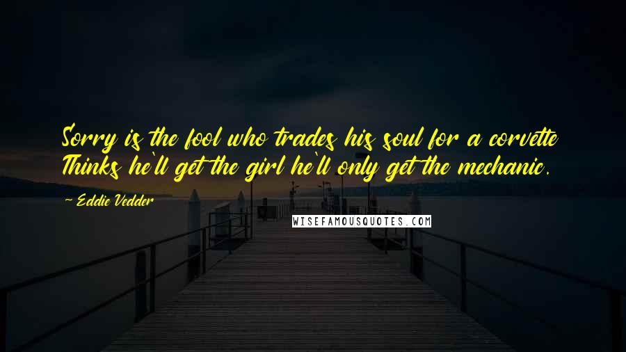 Eddie Vedder Quotes: Sorry is the fool who trades his soul for a corvette Thinks he'll get the girl he'll only get the mechanic.