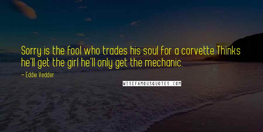 Eddie Vedder Quotes: Sorry is the fool who trades his soul for a corvette Thinks he'll get the girl he'll only get the mechanic.