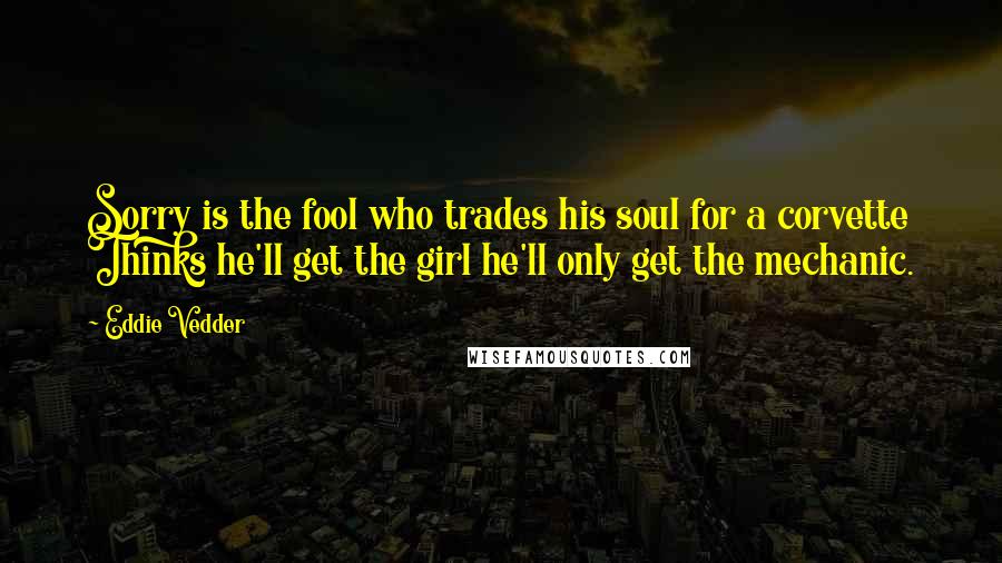 Eddie Vedder Quotes: Sorry is the fool who trades his soul for a corvette Thinks he'll get the girl he'll only get the mechanic.