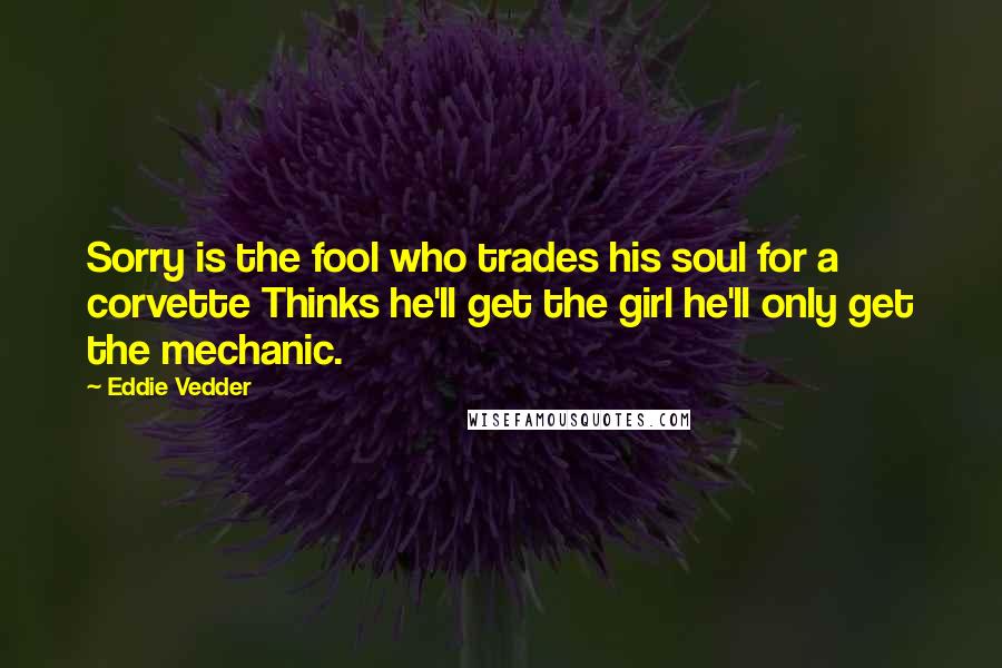 Eddie Vedder Quotes: Sorry is the fool who trades his soul for a corvette Thinks he'll get the girl he'll only get the mechanic.