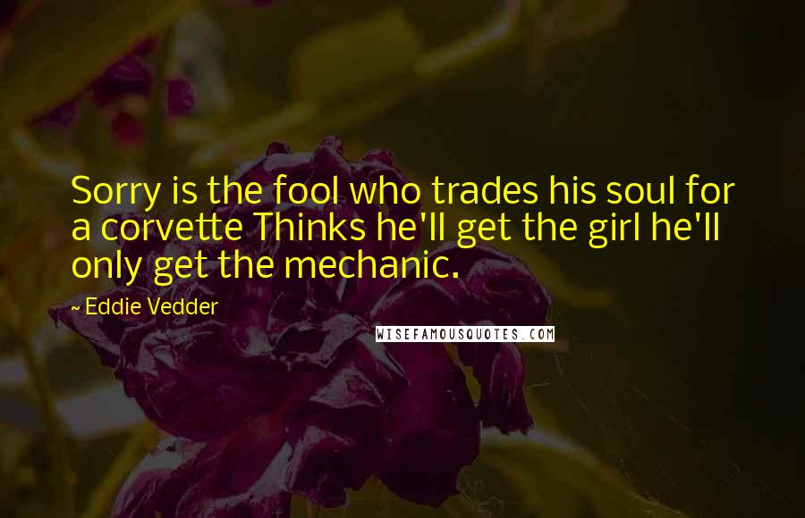 Eddie Vedder Quotes: Sorry is the fool who trades his soul for a corvette Thinks he'll get the girl he'll only get the mechanic.