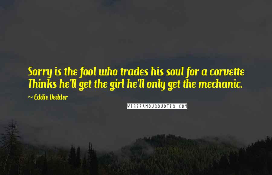 Eddie Vedder Quotes: Sorry is the fool who trades his soul for a corvette Thinks he'll get the girl he'll only get the mechanic.