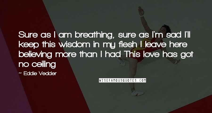 Eddie Vedder Quotes: Sure as I am breathing, sure as I'm sad I'll keep this wisdom in my flesh I leave here believing more than I had This love has got no ceiling