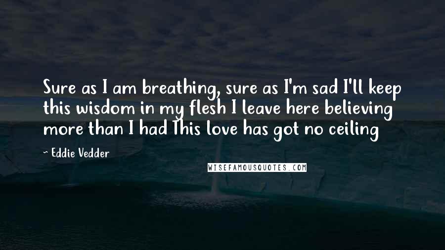 Eddie Vedder Quotes: Sure as I am breathing, sure as I'm sad I'll keep this wisdom in my flesh I leave here believing more than I had This love has got no ceiling