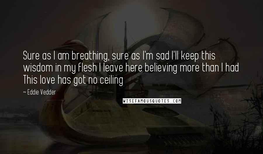 Eddie Vedder Quotes: Sure as I am breathing, sure as I'm sad I'll keep this wisdom in my flesh I leave here believing more than I had This love has got no ceiling