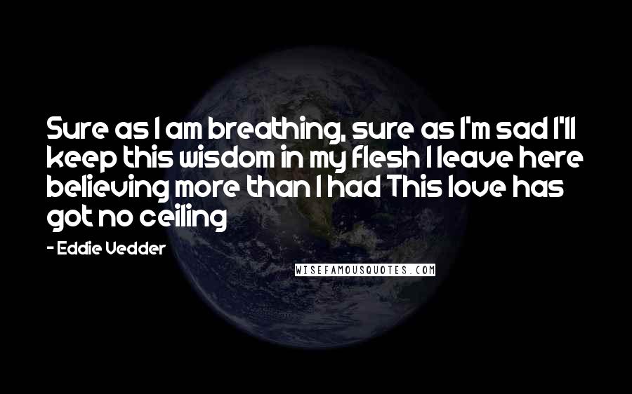 Eddie Vedder Quotes: Sure as I am breathing, sure as I'm sad I'll keep this wisdom in my flesh I leave here believing more than I had This love has got no ceiling