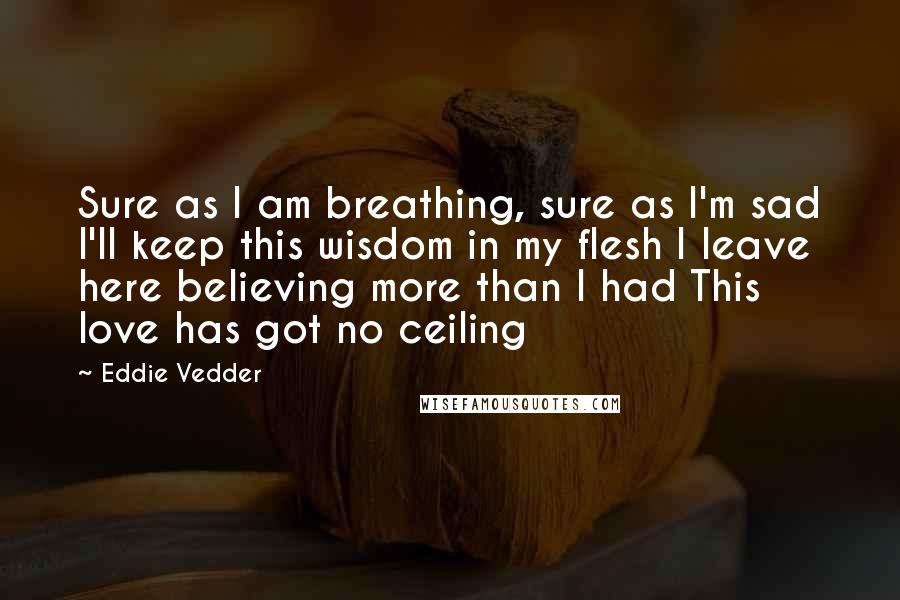 Eddie Vedder Quotes: Sure as I am breathing, sure as I'm sad I'll keep this wisdom in my flesh I leave here believing more than I had This love has got no ceiling