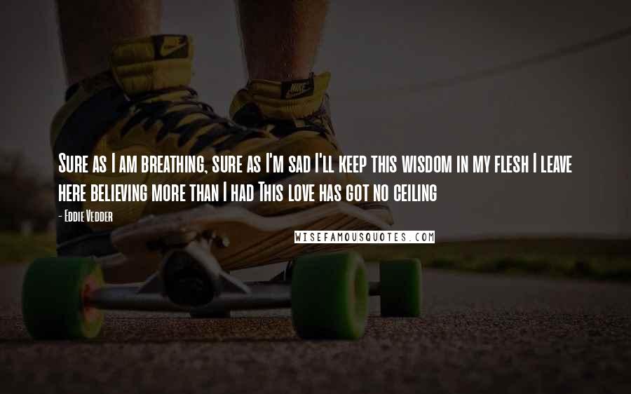 Eddie Vedder Quotes: Sure as I am breathing, sure as I'm sad I'll keep this wisdom in my flesh I leave here believing more than I had This love has got no ceiling