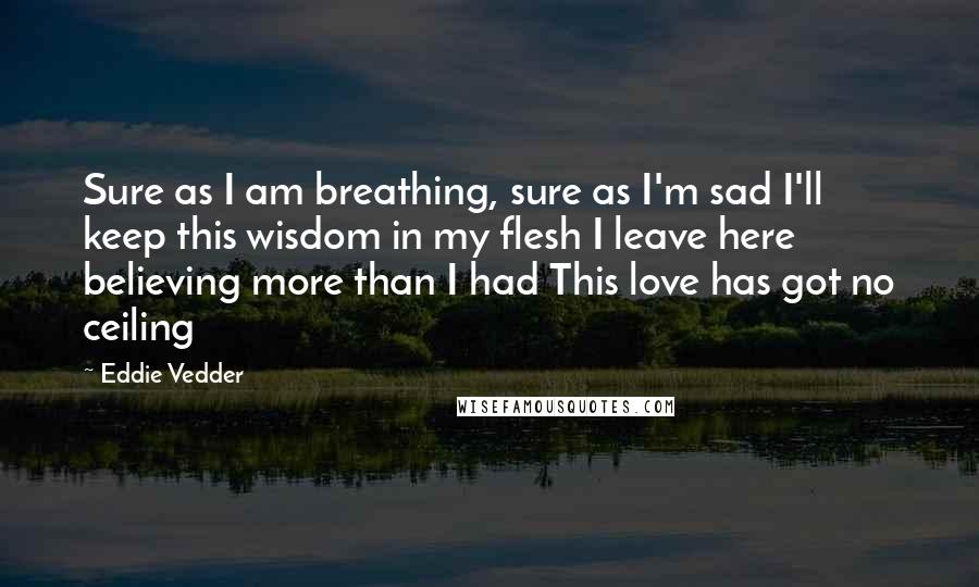 Eddie Vedder Quotes: Sure as I am breathing, sure as I'm sad I'll keep this wisdom in my flesh I leave here believing more than I had This love has got no ceiling