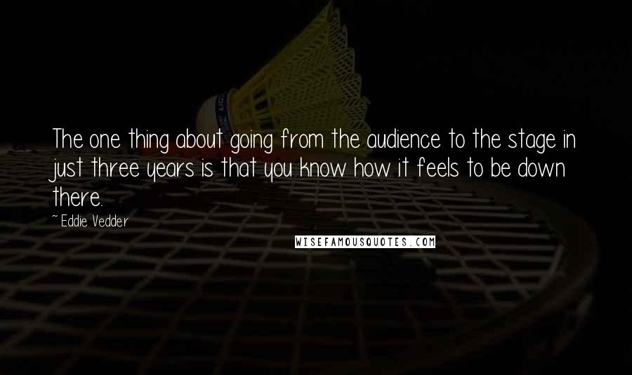 Eddie Vedder Quotes: The one thing about going from the audience to the stage in just three years is that you know how it feels to be down there.