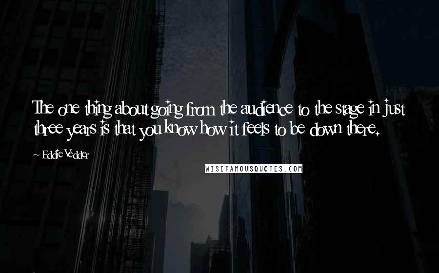 Eddie Vedder Quotes: The one thing about going from the audience to the stage in just three years is that you know how it feels to be down there.